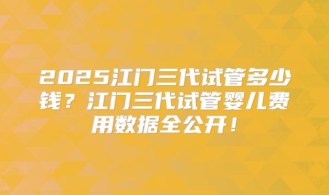 2025江门三代试管多少钱?江门三代试管婴儿费用数据全公开!