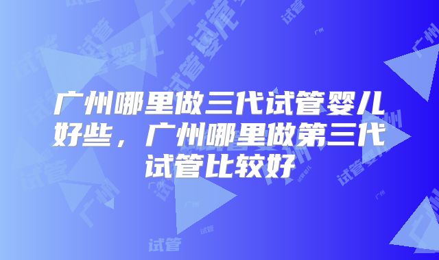 广州哪里做三代试管婴儿好些,广州哪里做第三代试管比较好