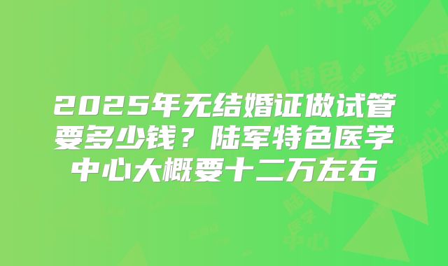 2025年无结婚证做试管要多少钱?陆军特色医学中心大概要十二万左右