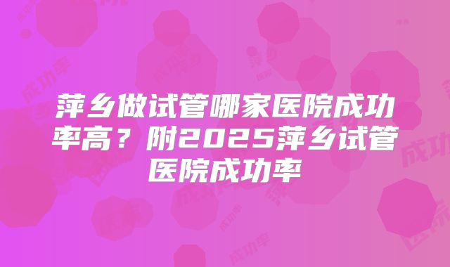 萍乡做试管哪家医院成功率高?附2025萍乡试管医院成功率