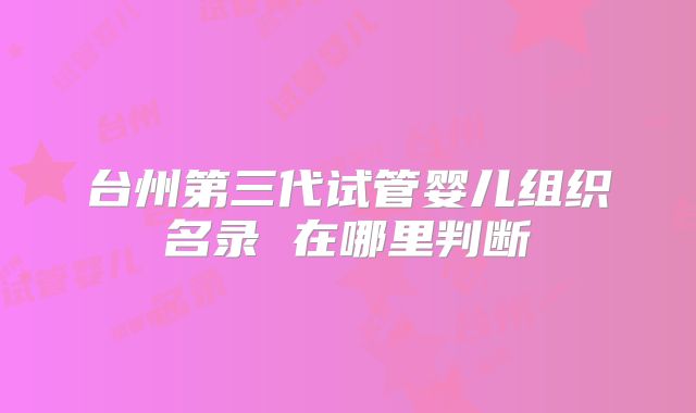 台州第三代试管婴儿组织名录 在哪里判断