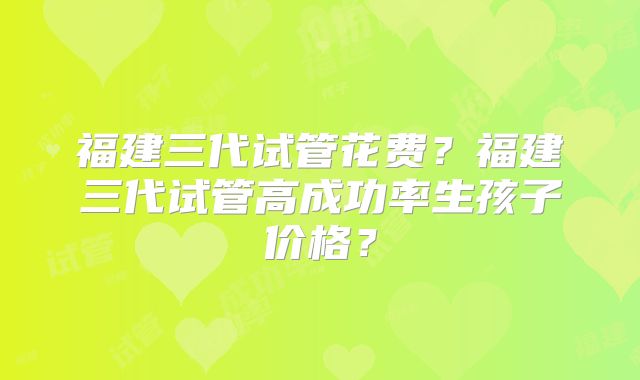 福建三代试管花费？福建三代试管高成功率生孩子价格？