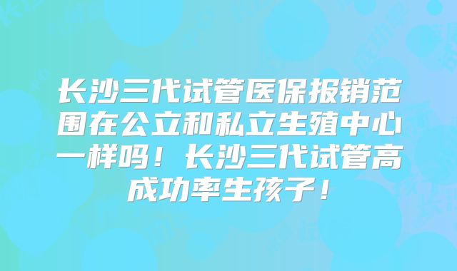 长沙三代试管医保报销范围在公立和私立生殖中心一样吗！长沙三代试管高成功率生孩子！