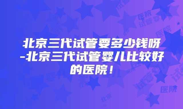 北京三代试管要多少钱呀-北京三代试管婴儿比较好的医院!