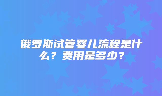 俄罗斯试管婴儿流程是什么？费用是多少？
