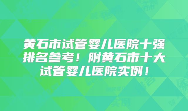 黄石市试管婴儿医院十强排名参考!附黄石市十大试管婴儿医院实例!