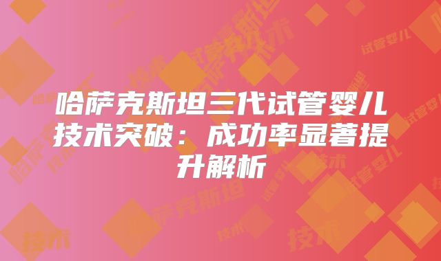 哈萨克斯坦三代试管婴儿技术突破:成功率显著提升解析