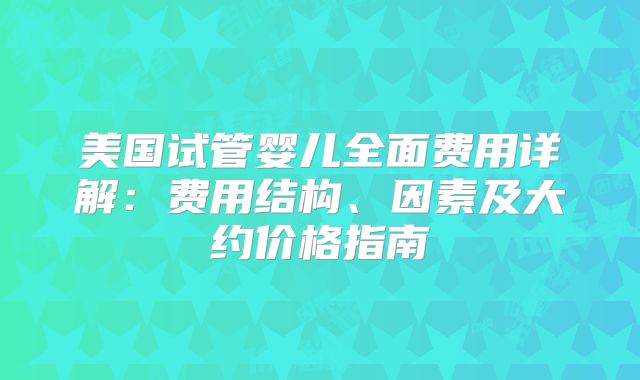 美国试管婴儿全面费用详解：费用结构、因素及大约价格指南