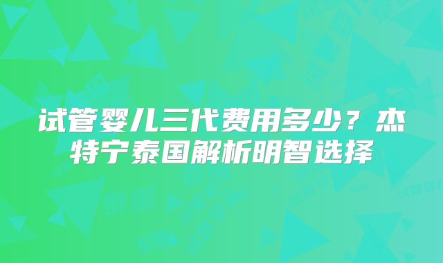 试管婴儿三代费用多少？杰特宁泰国解析明智选择