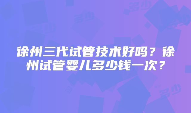 徐州三代试管技术好吗?徐州试管婴儿多少钱一次?