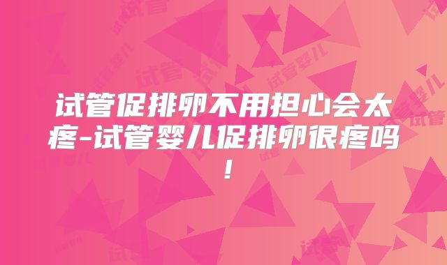 试管促排卵不用担心会太疼-试管婴儿促排卵很疼吗！