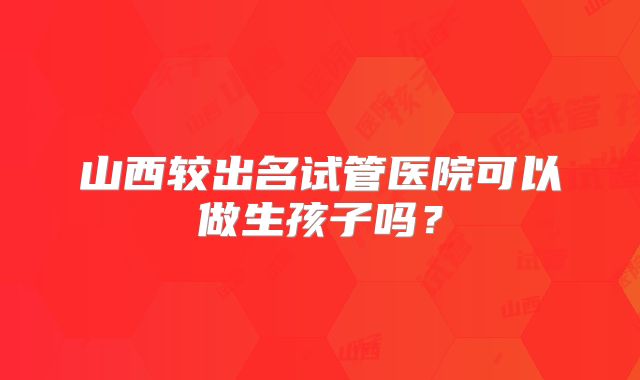 山西较出名试管医院可以做生孩子吗?