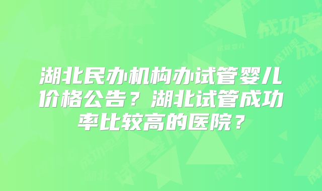 湖北民办机构办试管婴儿价格公告？湖北试管成功率比较高的医院？
