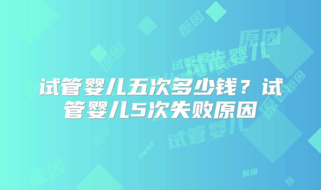 试管婴儿五次多少钱?试管婴儿5次失败原因