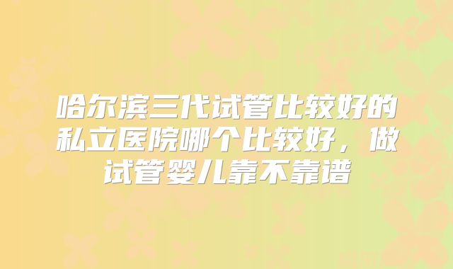 哈尔滨三代试管比较好的私立医院哪个比较好,做试管婴儿靠不靠谱