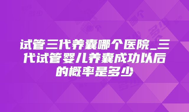 试管三代养囊哪个医院_三代试管婴儿养囊成功以后的概率是多少