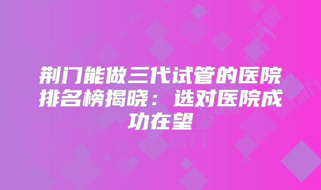 荆门能做三代试管的医院排名榜揭晓：选对医院成功在望