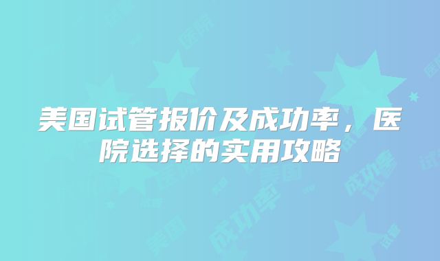 美国试管报价及成功率，医院选择的实用攻略