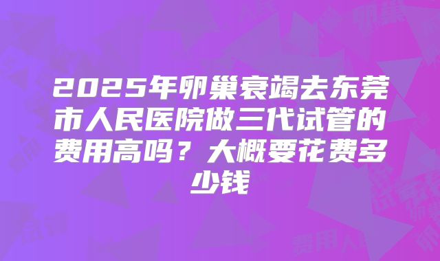 2025年卵巢衰竭去东莞市人民医院做三代试管的费用高吗?大概要花费多少钱