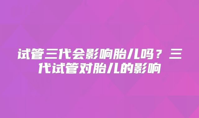试管三代会影响胎儿吗？三代试管对胎儿的影响