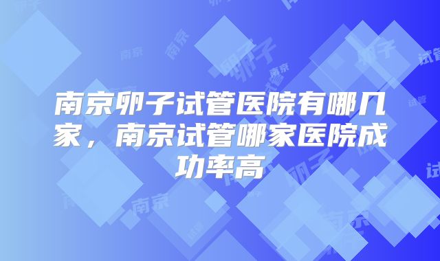 南京卵子试管医院有哪几家，南京试管哪家医院成功率高