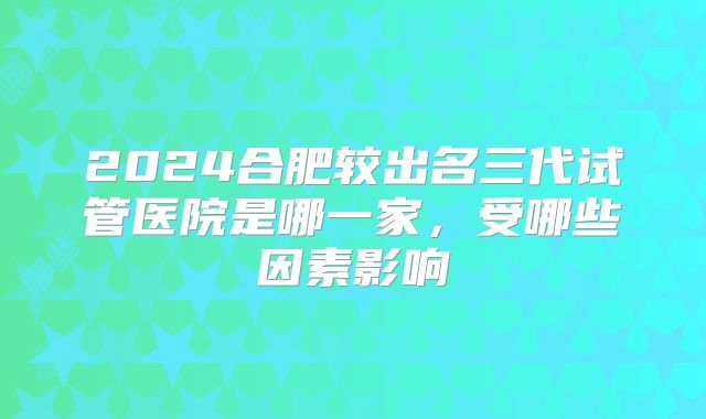 2024合肥较出名三代试管医院是哪一家，受哪些因素影响