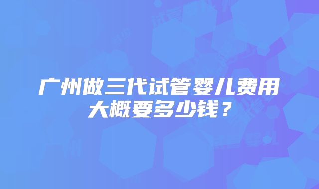 广州做三代试管婴儿费用大概要多少钱？
