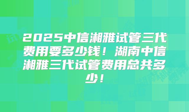 2025中信湘雅试管三代费用要多少钱!湖南中信湘雅三代试管费用总共多少!