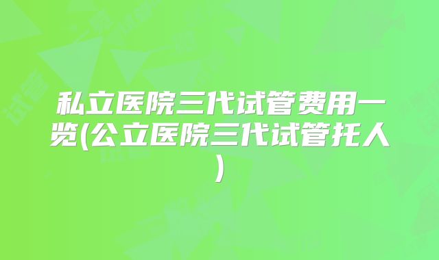 私立医院三代试管费用一览(公立医院三代试管托人)