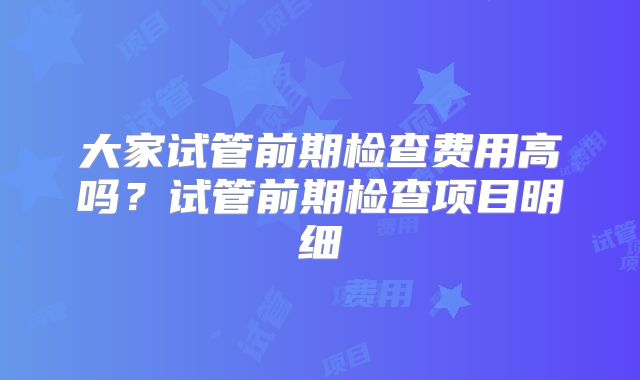大家试管前期检查费用高吗？试管前期检查项目明细