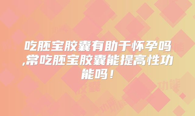 吃胚宝胶囊有助于怀孕吗,常吃胚宝胶囊能提高性功能吗!