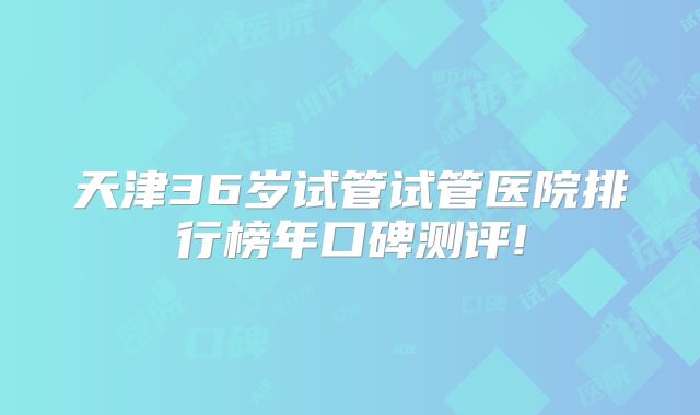 天津36岁试管试管医院排行榜年口碑测评!