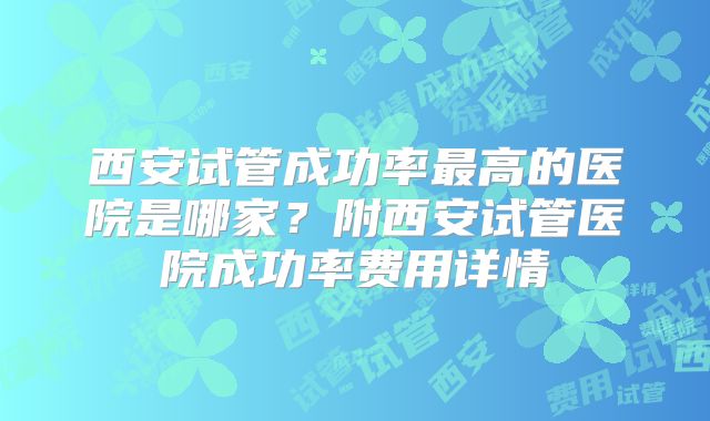 西安试管成功率最高的医院是哪家?附西安试管医院成功率费用详情