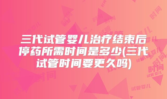 三代试管婴儿治疗结束后停药所需时间是多少(三代试管时间要更久吗)