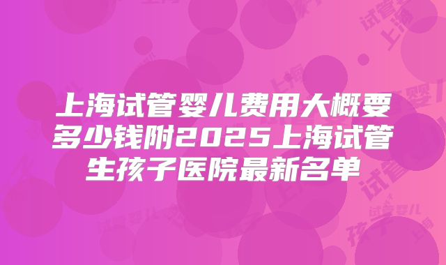 上海试管婴儿费用大概要多少钱附2025上海试管生孩子医院最新名单