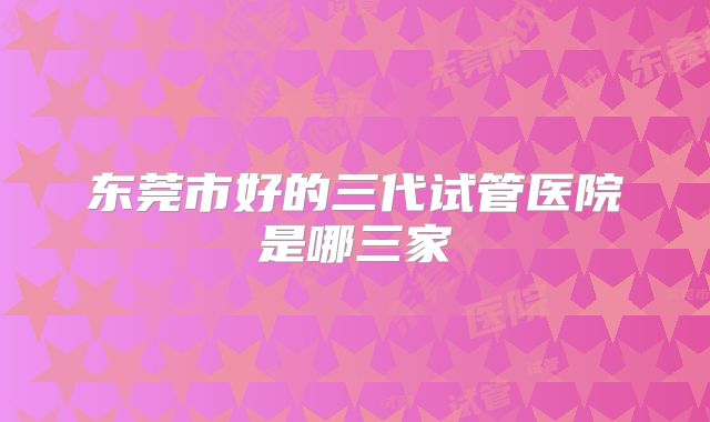 东莞市好的三代试管医院是哪三家