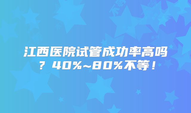 江西医院试管成功率高吗?40%~80%不等!