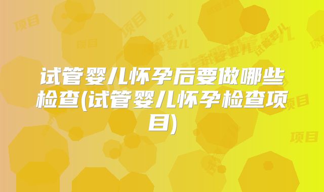试管婴儿怀孕后要做哪些检查(试管婴儿怀孕检查项目)