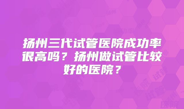 扬州三代试管医院成功率很高吗?扬州做试管比较好的医院?