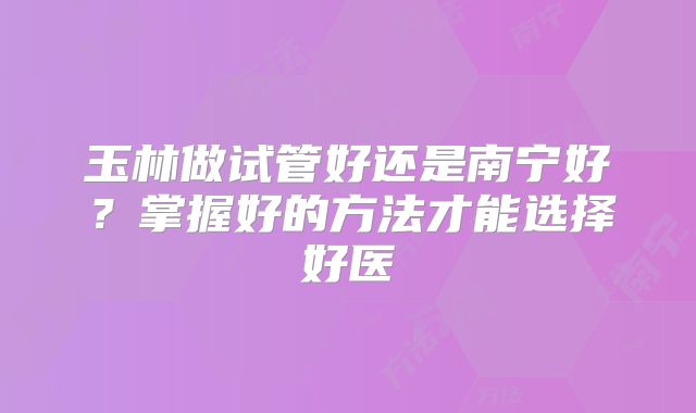玉林做试管好还是南宁好?掌握好的方法才能选择好医