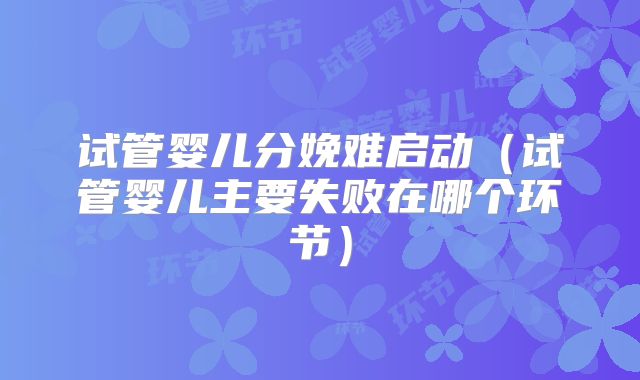 试管婴儿分娩难启动(试管婴儿主要失败在哪个环节)