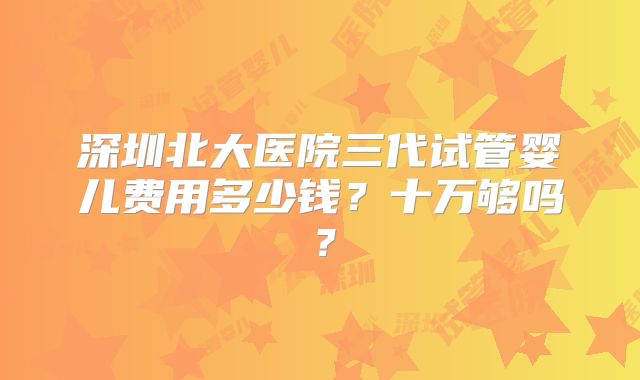 深圳北大医院三代试管婴儿费用多少钱？十万够吗？