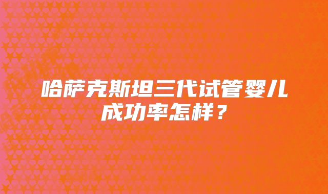 哈萨克斯坦三代试管婴儿成功率怎样?