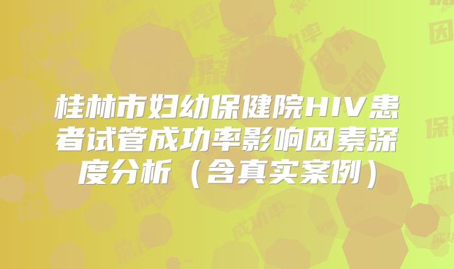 桂林市妇幼保健院HIV患者试管成功率影响因素深度分析(含真实案例)