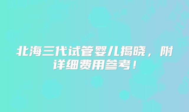北海三代试管婴儿揭晓，附详细费用参考！