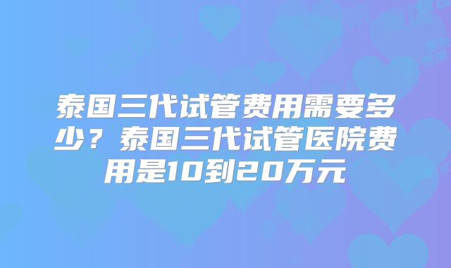 泰国三代试管费用需要多少？泰国三代试管医院费用是10到20万元
