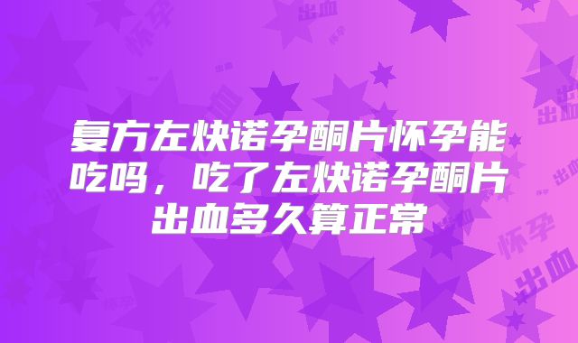 复方左炔诺孕酮片怀孕能吃吗，吃了左炔诺孕酮片出血多久算正常