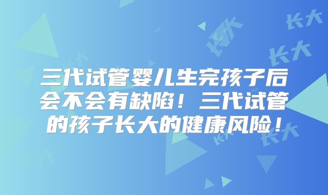 三代试管婴儿生完孩子后会不会有缺陷！三代试管的孩子长大的健康风险！