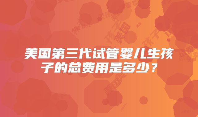 美国第三代试管婴儿生孩子的总费用是多少?