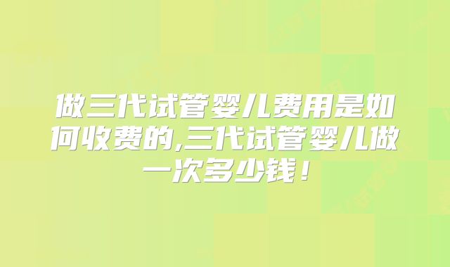 做三代试管婴儿费用是如何收费的,三代试管婴儿做一次多少钱!